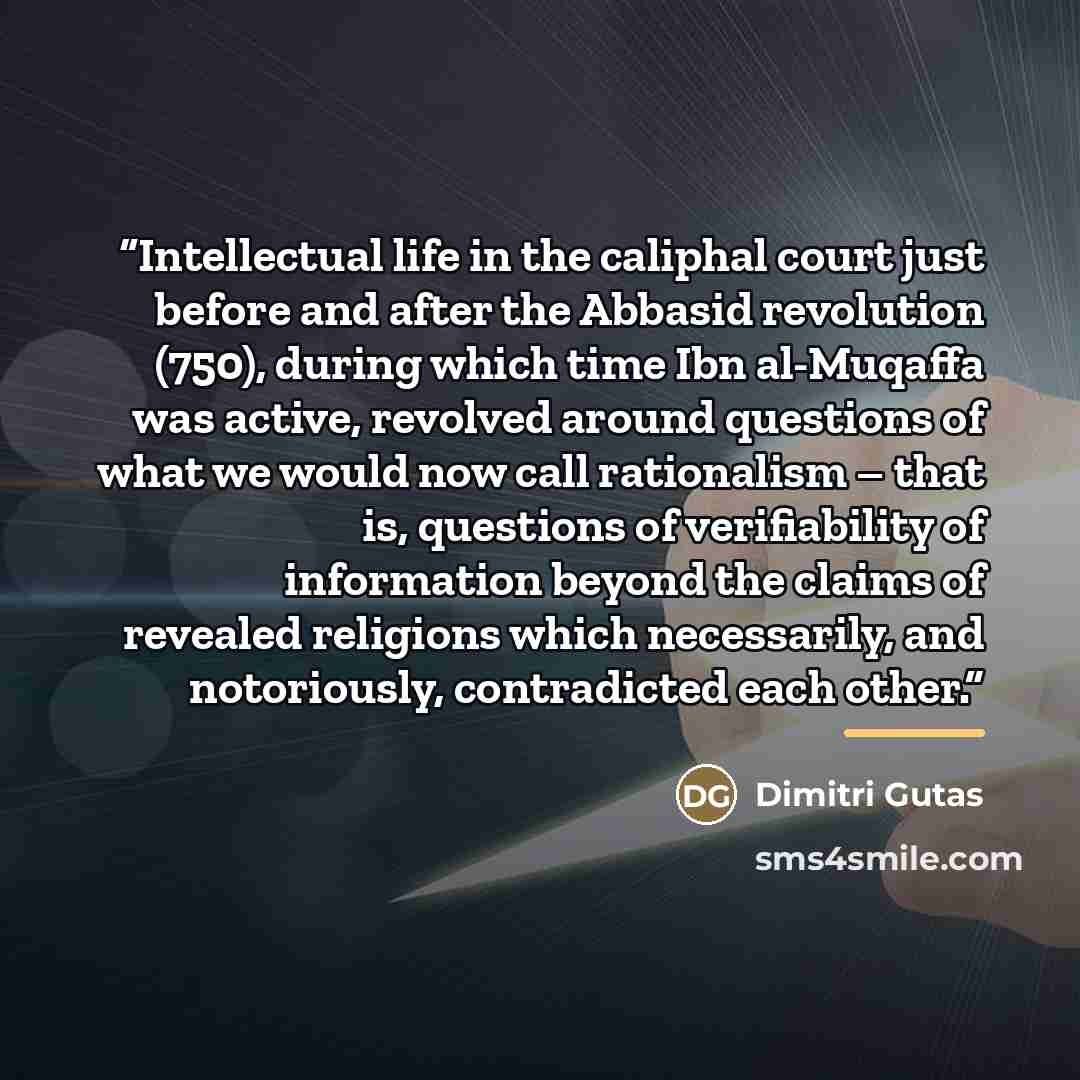 “Intellectual life in the caliphal court just before and after the Abbasid revolution (750), during which time Ibn al-Muqaffa was active, revolved around questions of what we would now call rationalism – that is, questions of verifiability of information beyond the claims of revealed religions…” quote by Dimitri Gutas