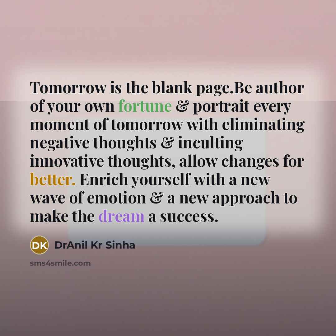 “Tomorrow is the blank page.Be author of your own fortune & portrait every moment of tomorrow with eliminating negative thoughts & inculting innovative thoughts, allow changes for better. Enrich yourself with a new wave of emotion & a new approach to make the dream a success.” quote by DrAnil Kr Sinha