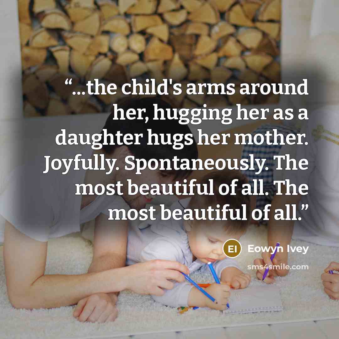 “...the child's arms around her, hugging her as a daughter hugs her mother. Joyfully. Spontaneously. The most beautiful of all. The most beautiful of all.” quote by Eowyn Ivey