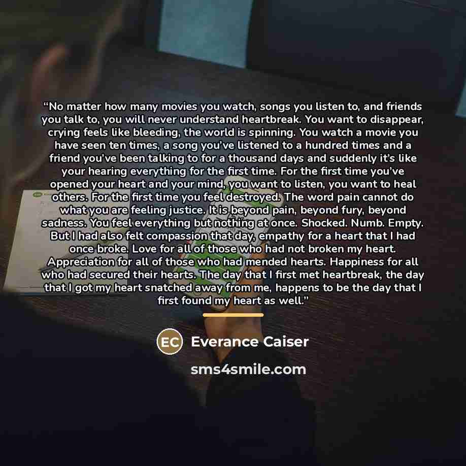 “No matter how many movies you watch, songs you listen to, and friends you talk to, you will never understand heartbreak. You want to disappear, crying feels like bleeding, the world is spinning. You watch a movie you have seen ten times, a song you’ve listened to a hundred times and a friend…” quote by Everance Caiser