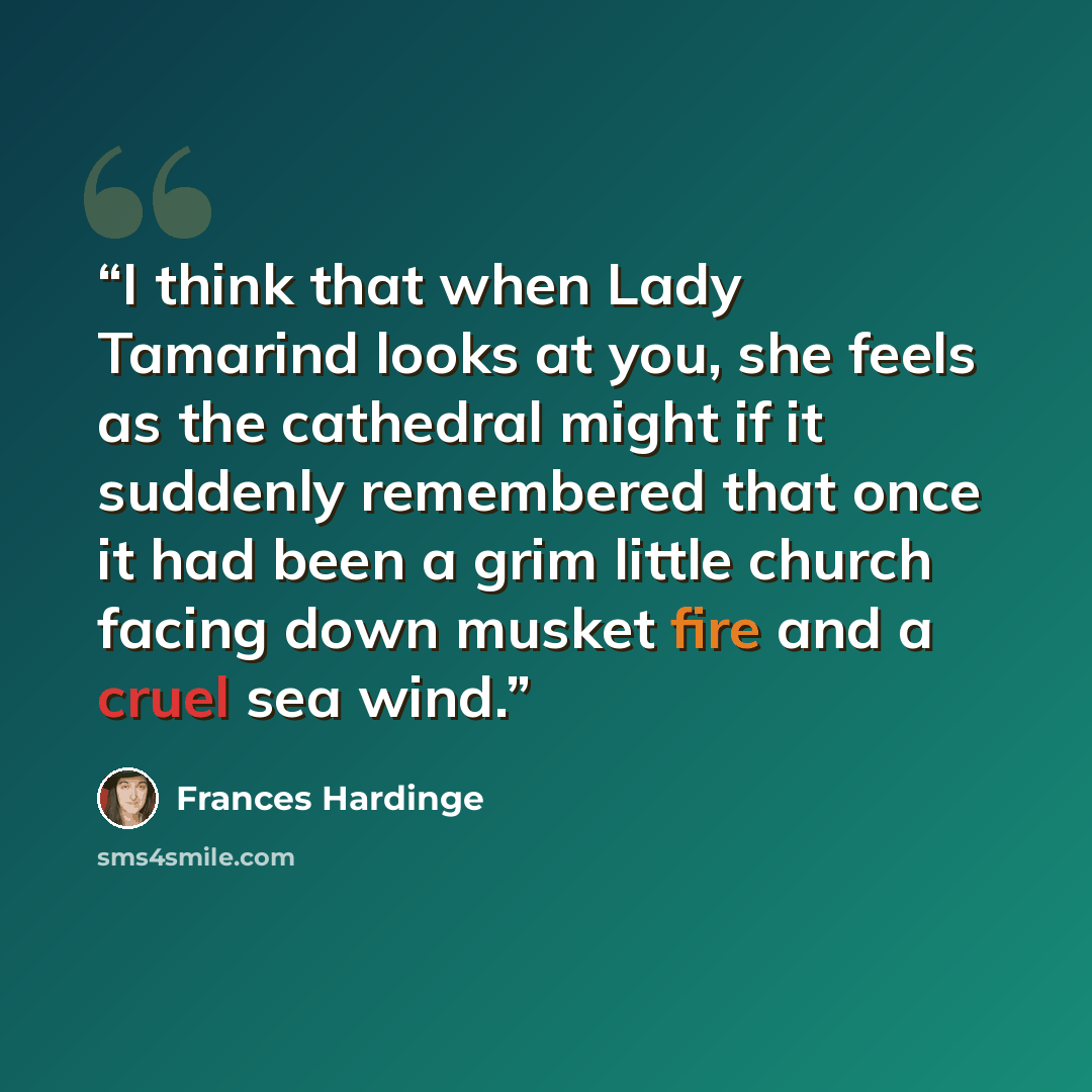 “I think that when Lady Tamarind looks at you, she feels as the cathedral might if it suddenly remembered that once it had been a grim little church facing down musket fire and a cruel sea wind.” quote by Frances Hardinge