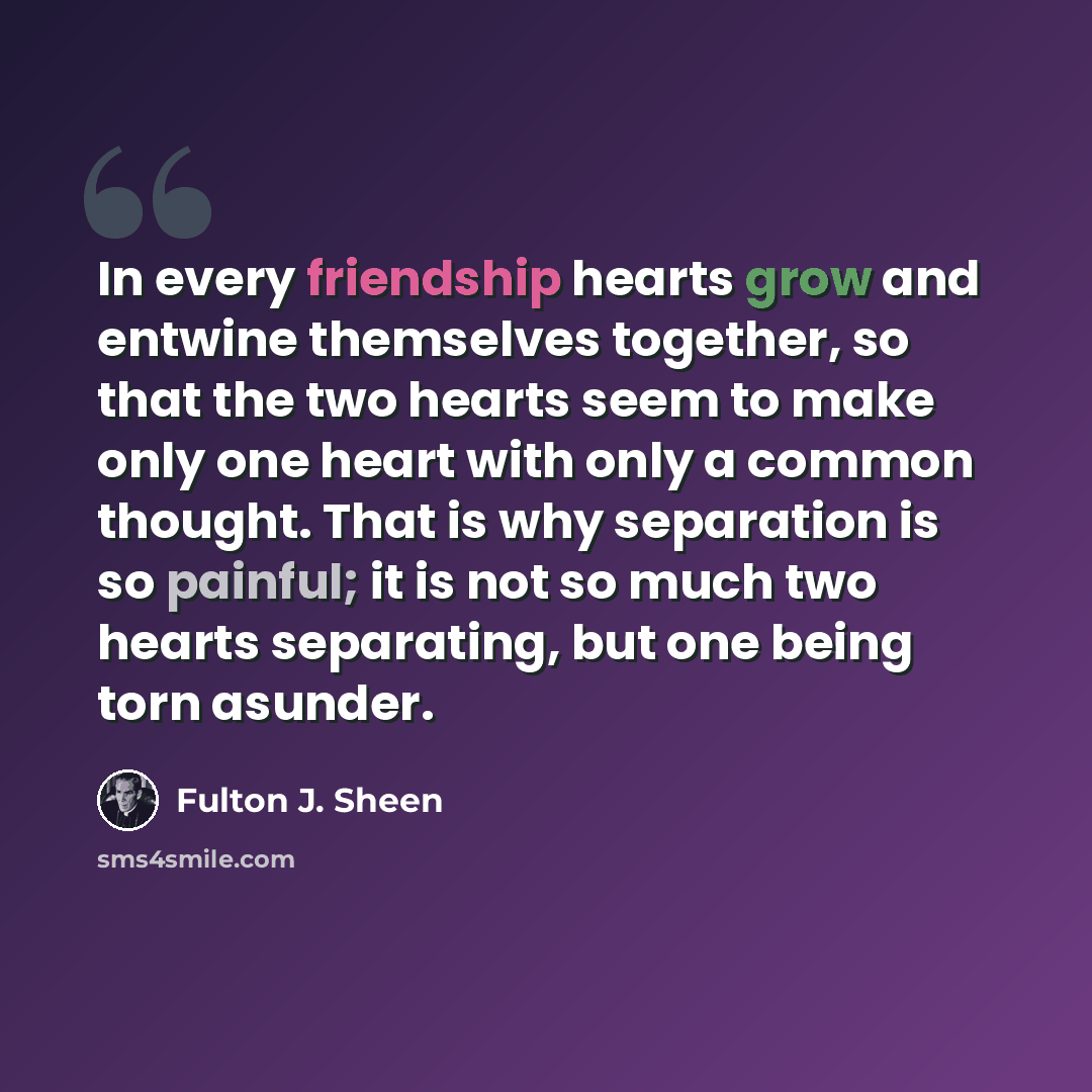 “In every friendship hearts grow and entwine themselves together, so that the two hearts seem to make only one heart with only a common thought. That is why separation is so painful; it is not so much two hearts separating, but one being torn asunder.” quote by Fulton J. Sheen