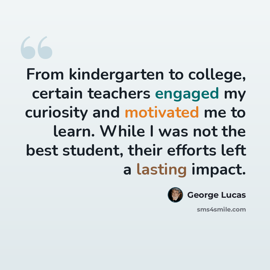 “From kindergarten to college, certain teachers engaged my curiosity and motivated me to learn. While I was not the best student, their efforts left a lasting impact.” quote by George Lucas