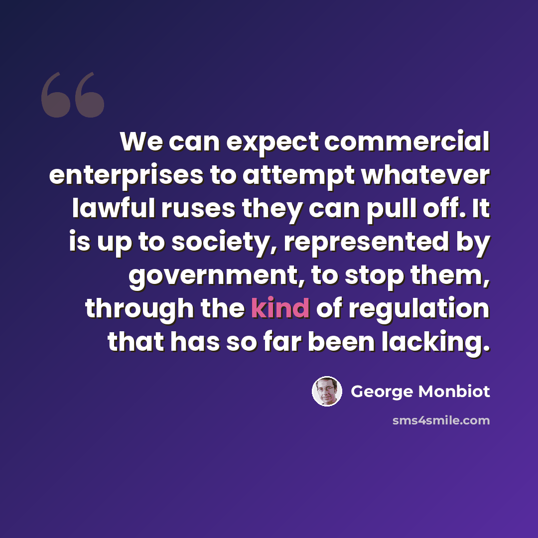 “We can expect commercial enterprises to attempt whatever lawful ruses they can pull off. It is up to society, represented by government, to stop them, through the kind of regulation that has so far been lacking.” quote by George Monbiot
