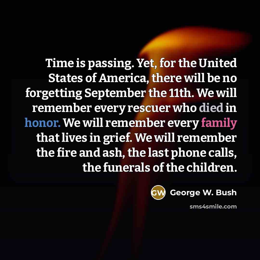 “Time is passing. Yet, for the United States of America, there will be no forgetting September the 11th. We will remember every rescuer who died in honor. We will remember every family that lives in grief. We will remember the fire and ash, the last phone calls, the funerals of the children.” quote by George W. Bush
