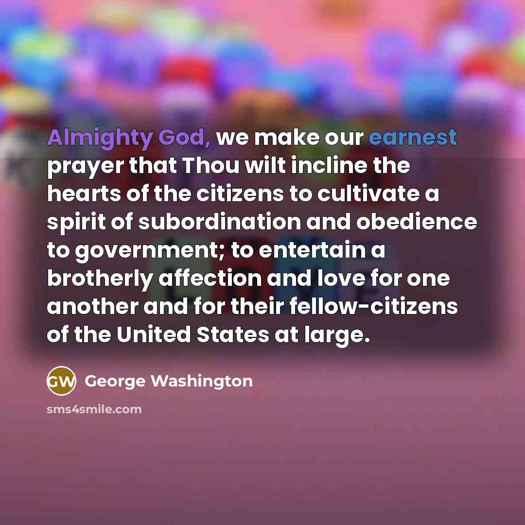 “Almighty God, we make our earnest prayer that Thou wilt incline the hearts of the citizens to cultivate a spirit of subordination and obedience to government; to entertain a brotherly affection and love for one another and for their fellow-citizens of the United States at large.” quote by George Washington