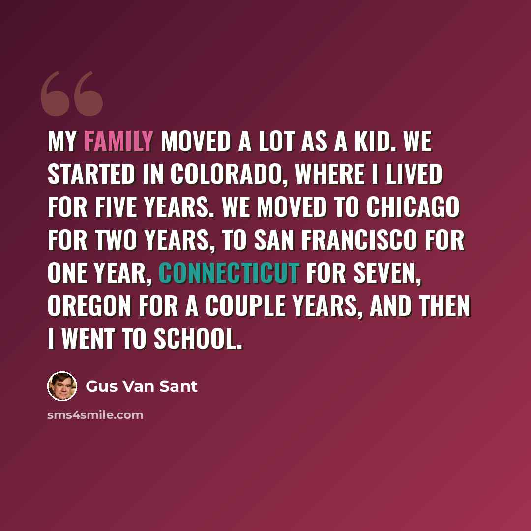 “My family moved a lot as a kid. We started in Colorado, where I lived for five years. We moved to Chicago for two years, to San Francisco for one year, Connecticut for seven, Oregon for a couple years, and then I went to school.” quote by Gus Van Sant