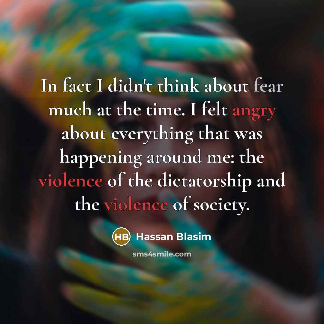 “In fact I didn't think about fear much at the time. I felt angry about everything that was happening around me: the violence of the dictatorship and the violence of society.” quote by Hassan Blasim