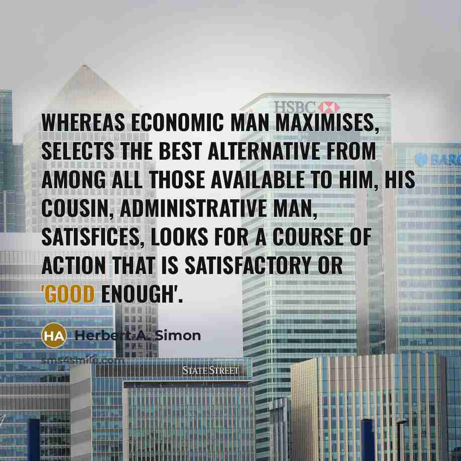 “Whereas economic man maximises, selects the best alternative from among all those available to him, his cousin, administrative man, satisfices, looks for a course of action that is satisfactory or 'good enough'.” quote by Herbert A. Simon