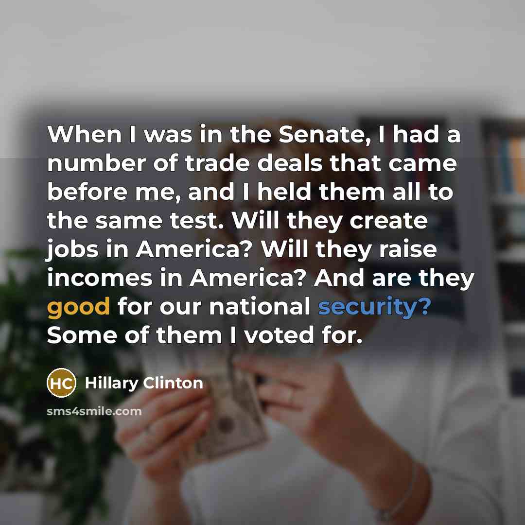 “When I was in the Senate, I had a number of trade deals that came before me, and I held them all to the same test. Will they create jobs in America? Will they raise incomes in America? And are they good for our national security? Some of them I voted for.” quote by Hillary Clinton