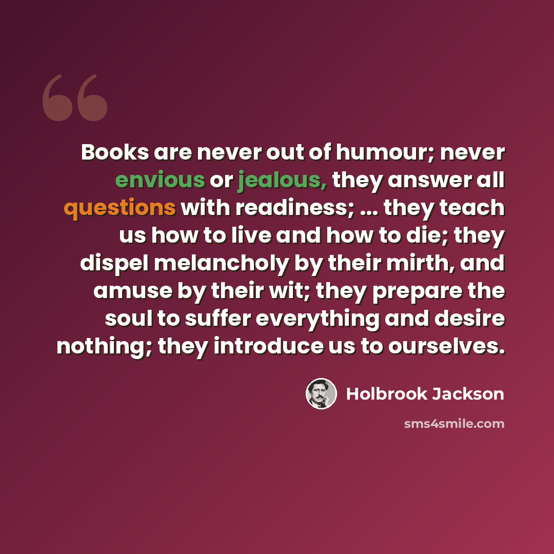 “Books are never out of humour; never envious or jealous, they answer all questions with readiness; ... they teach us how to live and how to die; they dispel melancholy by their mirth, and amuse by their wit; they prepare the soul to suffer everything and desire nothing; they introduce us to…” quote by Holbrook Jackson