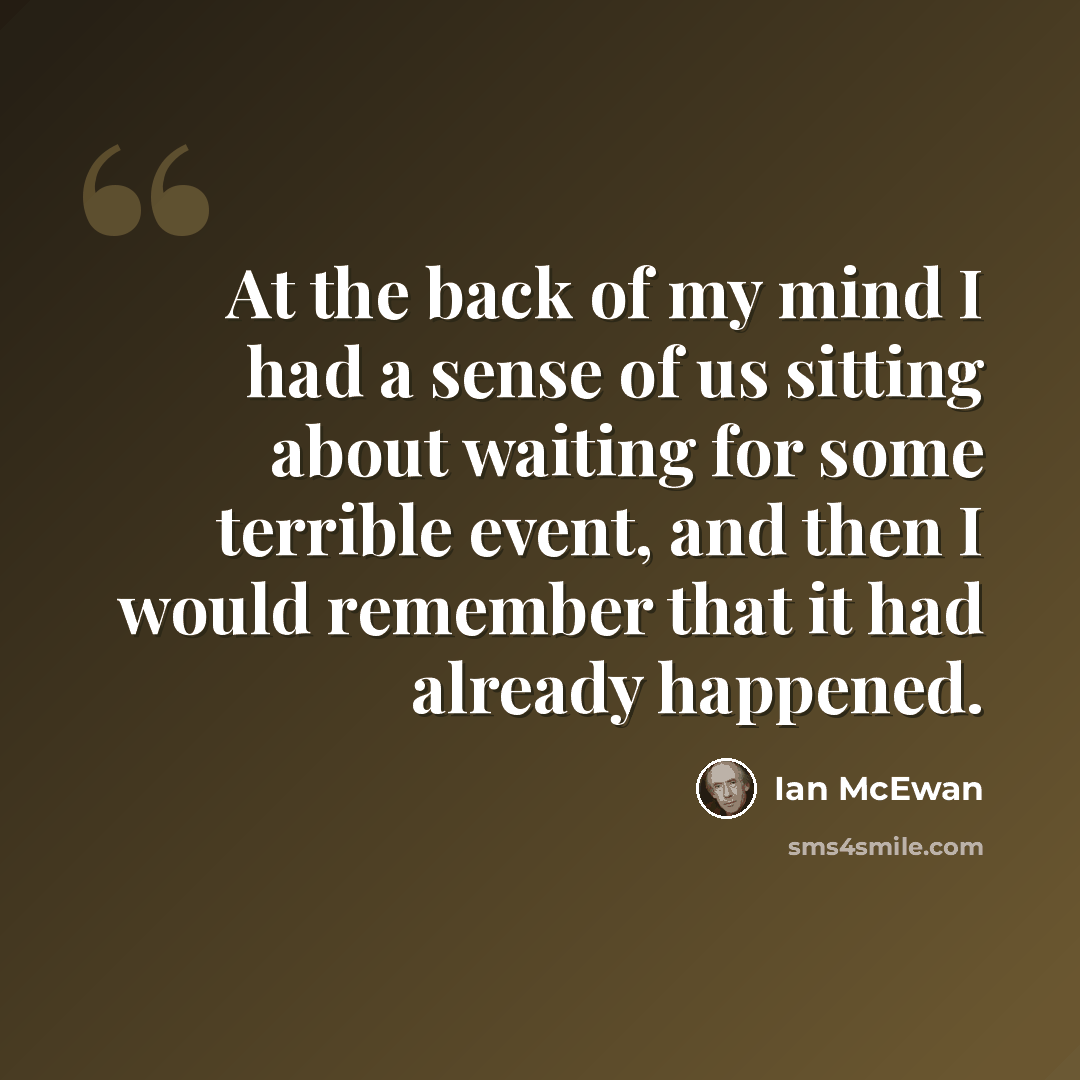 “At the back of my mind I had a sense of us sitting about waiting for some terrible event, and then I would remember that it had already happened.” quote by Ian Mcewan