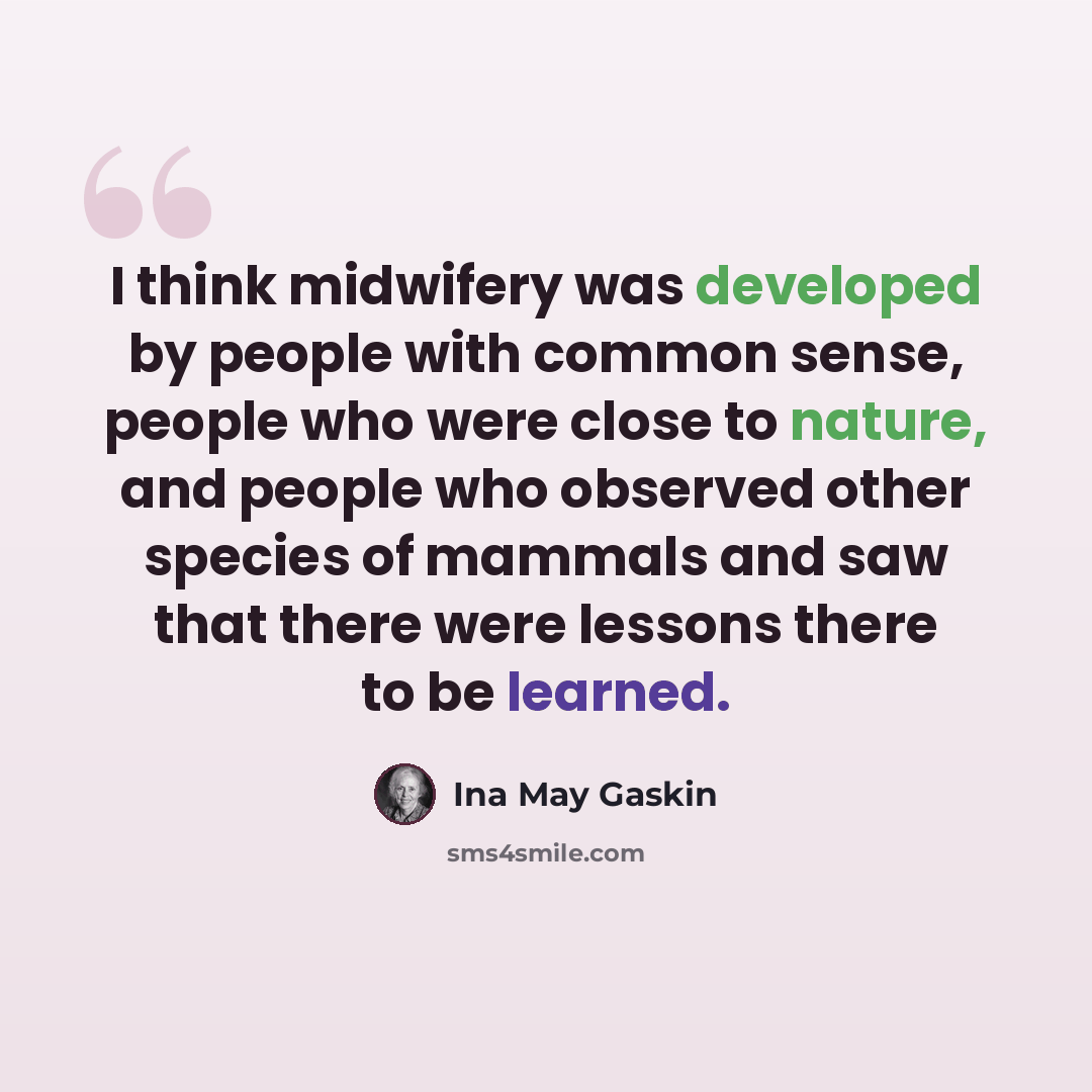 “I think midwifery was developed by people with common sense, people who were close to nature, and people who observed other species of mammals and saw that there were lessons there to be learned.” quote by Ina May Gaskin