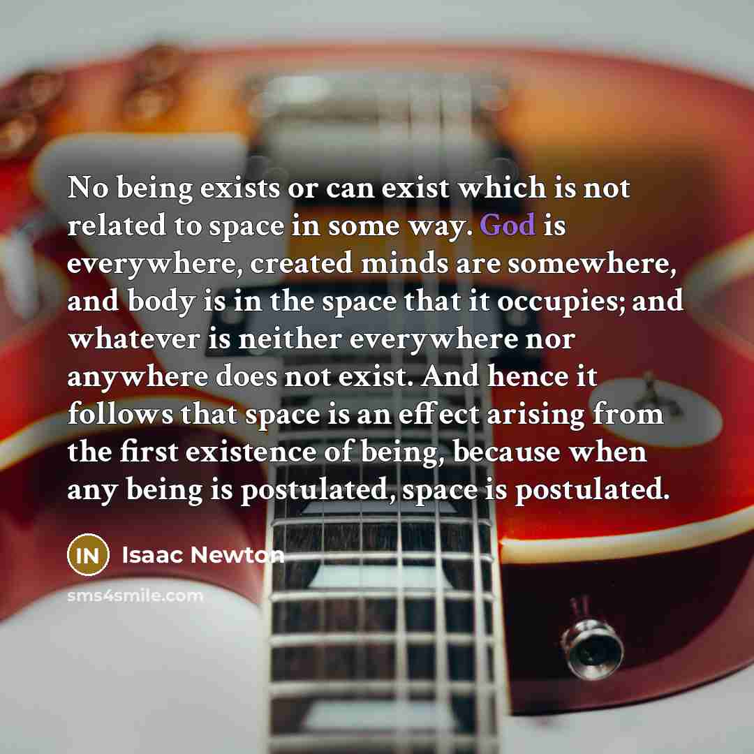 “No being exists or can exist which is not related to space in some way. God is everywhere, created minds are somewhere, and body is in the space that it occupies; and whatever is neither everywhere nor anywhere does not exist. And hence it follows that space is an effect arising from the first…” quote by Isaac Newton