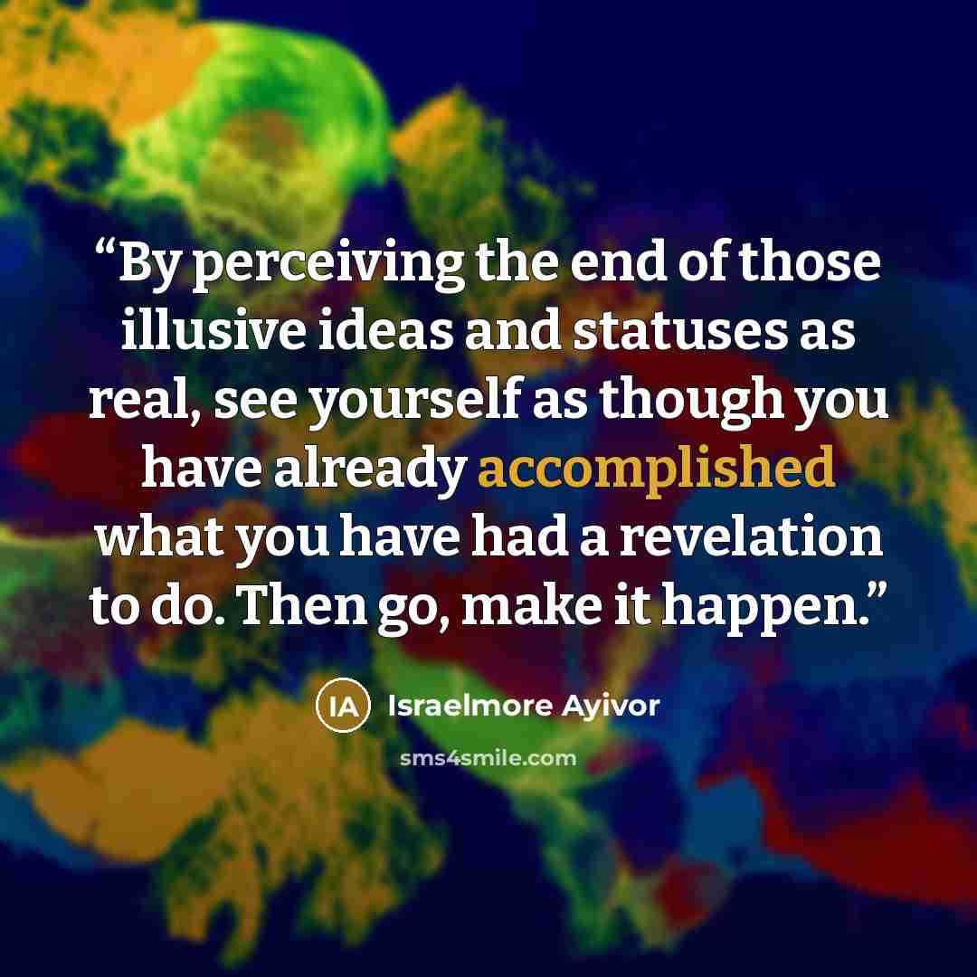 “By perceiving the end of those illusive ideas and statuses as real, see yourself as though you have already accomplished what you have had a revelation to do. Then go, make it happen.” quote by Israelmore Ayivor