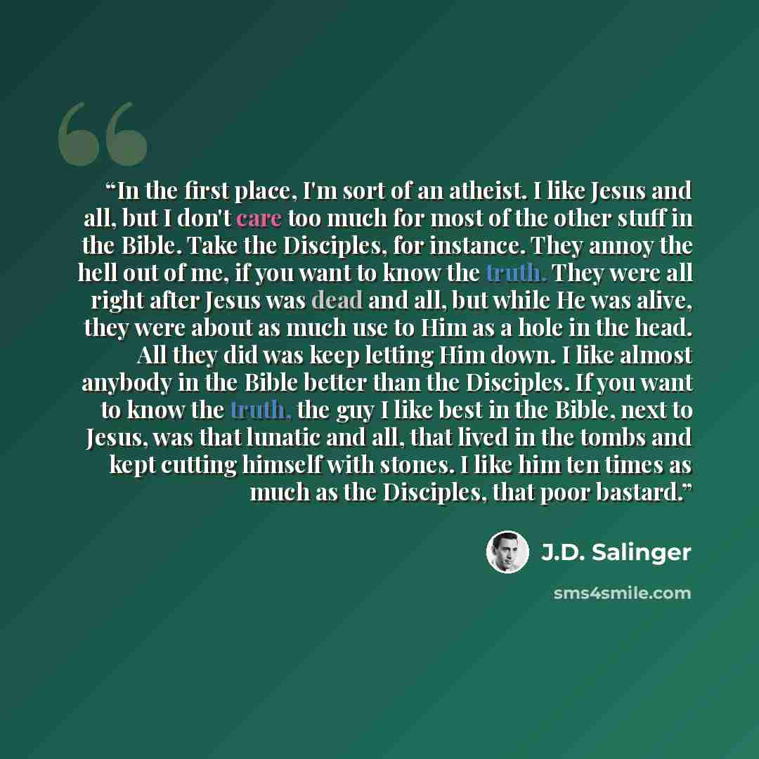 “In the first place, I'm sort of an atheist. I like Jesus and all, but I don't care too much for most of the other stuff in the Bible. Take the Disciples, for instance. They annoy the hell out of me, if you want to know the truth. They were all right after Jesus was dead and all, but while He was…” quote by J.D. Salinger