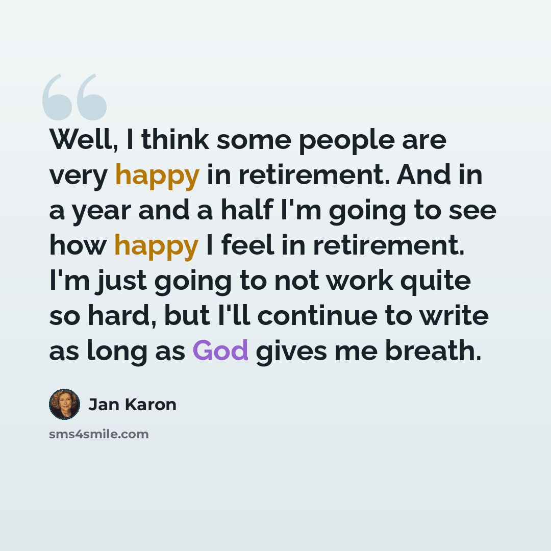 “Well, I think some people are very happy in retirement. And in a year and a half I'm going to see how happy I feel in retirement. I'm just going to not work quite so hard, but I'll continue to write as long as God gives me breath.” quote by Jan Karon