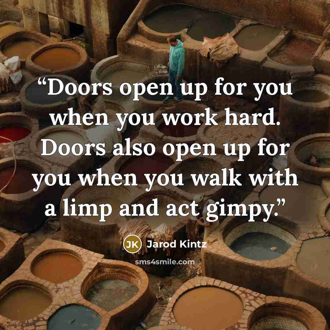 “Doors open up for you when you work hard. Doors also open up for you when you walk with a limp and act gimpy.” quote by Jarod Kintz