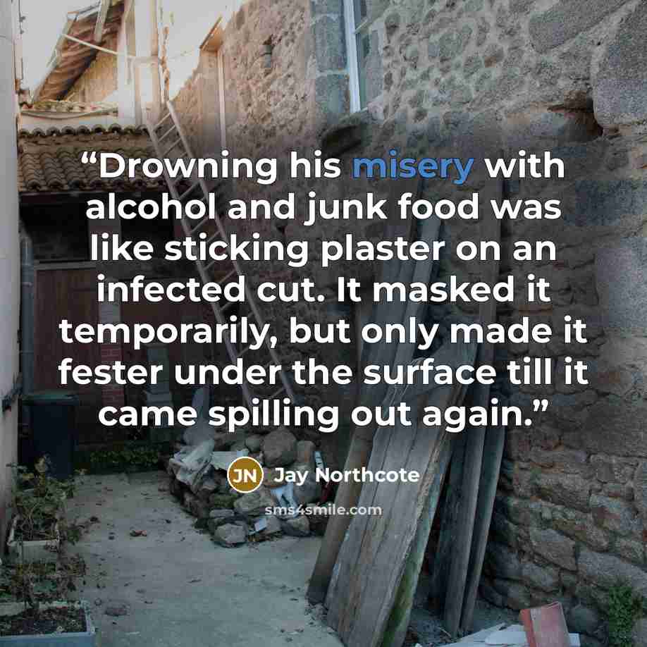 “Drowning his misery with alcohol and junk food was like sticking plaster on an infected cut. It masked it temporarily, but only made it fester under the surface till it came spilling out again.” quote by Jay Northcote
