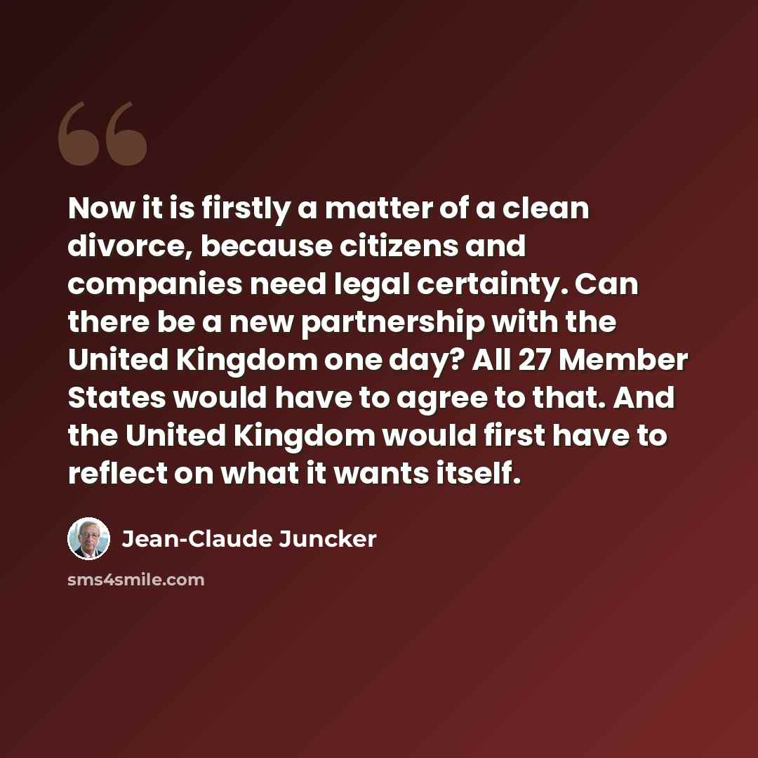 “Now it is firstly a matter of a clean divorce, because citizens and companies need legal certainty. Can there be a new partnership with the United Kingdom one day? All 27 Member States would have to agree to that. And the United Kingdom would first have to reflect on what it wants itself.” quote by Jean-Claude Juncker
