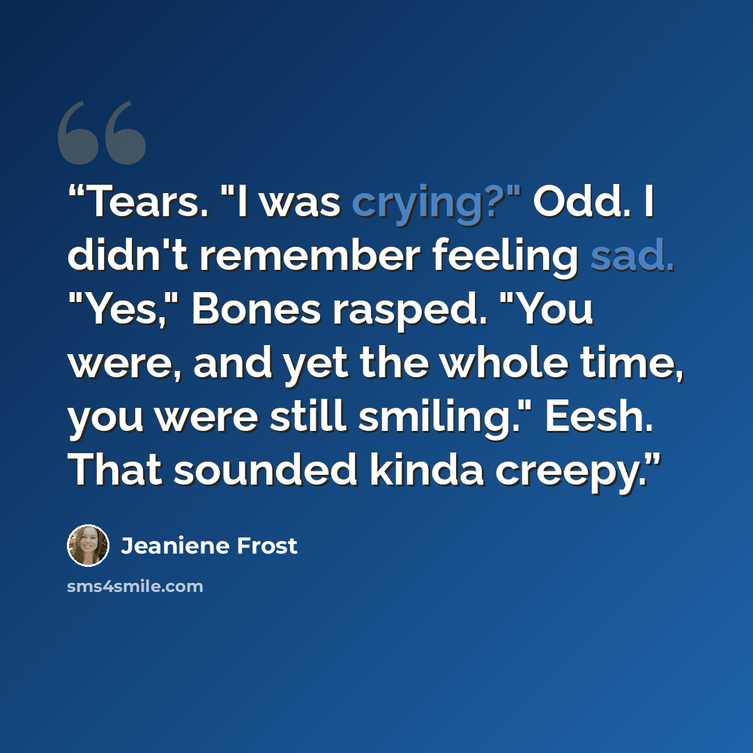 “Tears. "I was crying?" Odd. I didn't remember feeling sad. "Yes," Bones rasped. "You were, and yet the whole time, you were still smiling." Eesh. That sounded kinda creepy.” quote by Jeaniene Frost