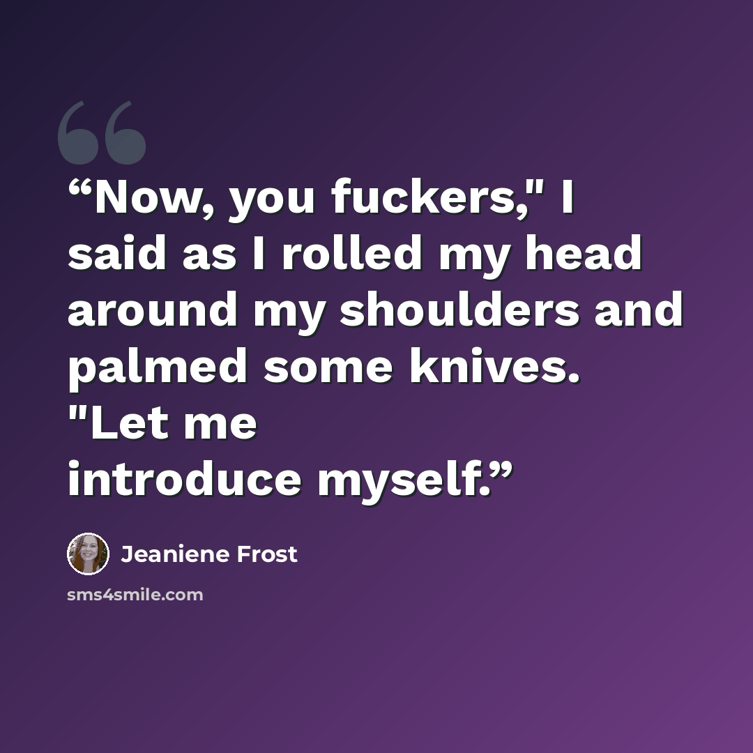 “Now, you fuckers," I said as I rolled my head around my shoulders and palmed some knives. "Let me introduce myself.” quote by Jeaniene Frost