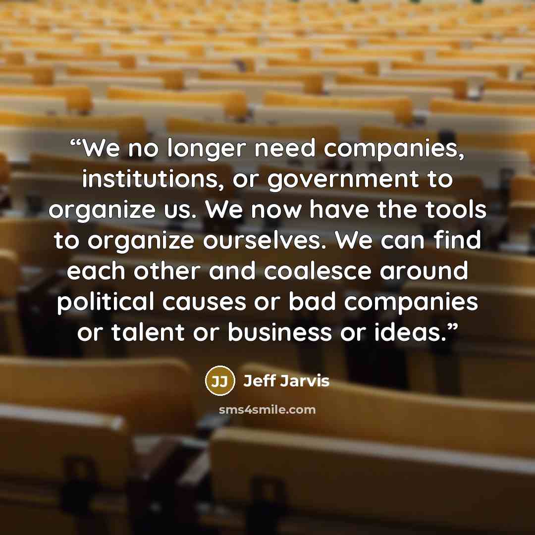 “We no longer need companies, institutions, or government to organize us. We now have the tools to organize ourselves. We can find each other and coalesce around political causes or bad companies or talent or business or ideas.” quote by Jeff Jarvis