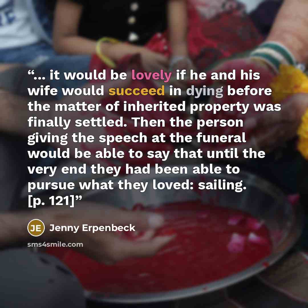 “... it would be lovely if he and his wife would succeed in dying before the matter of inherited property was finally settled. Then the person giving the speech at the funeral would be able to say that until the very end they had been able to pursue what they loved: sailing. [p. 121]” quote by Jenny Erpenbeck