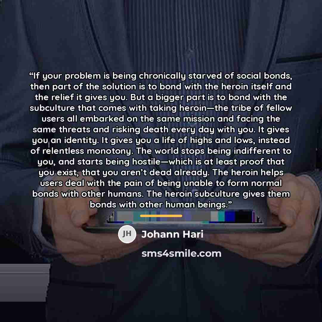 “If your problem is being chronically starved of social bonds, then part of the solution is to bond with the heroin itself and the relief it gives you. But a bigger part is to bond with the subculture that comes with taking heroin—the tribe of fellow users all embarked on the same mission and…” quote by Johann Hari
