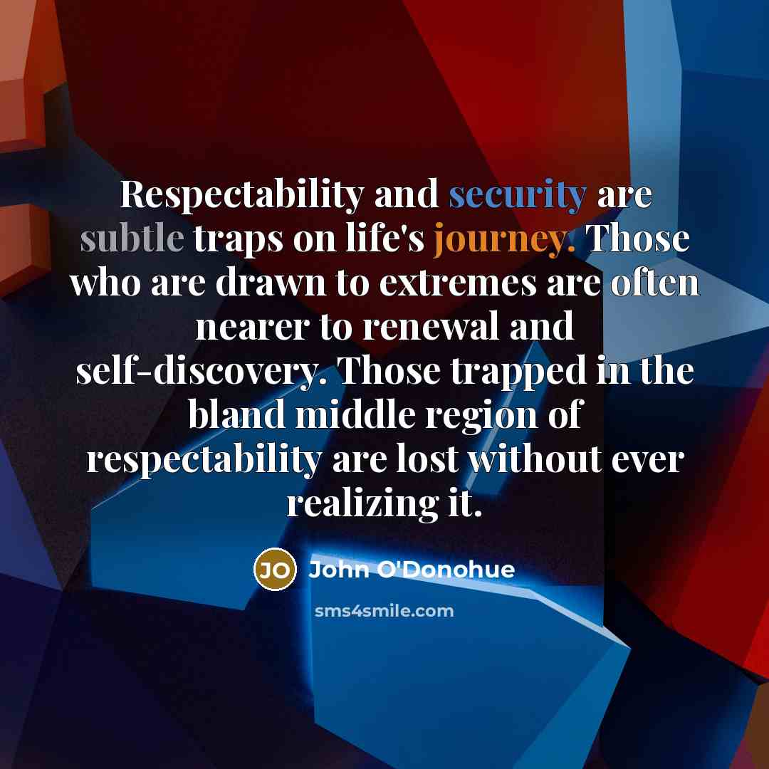 “Respectability and security are subtle traps on life's journey. Those who are drawn to extremes are often nearer to renewal and self-discovery. Those trapped in the bland middle region of respectability are lost without ever realizing it.” quote by John O'Donohue