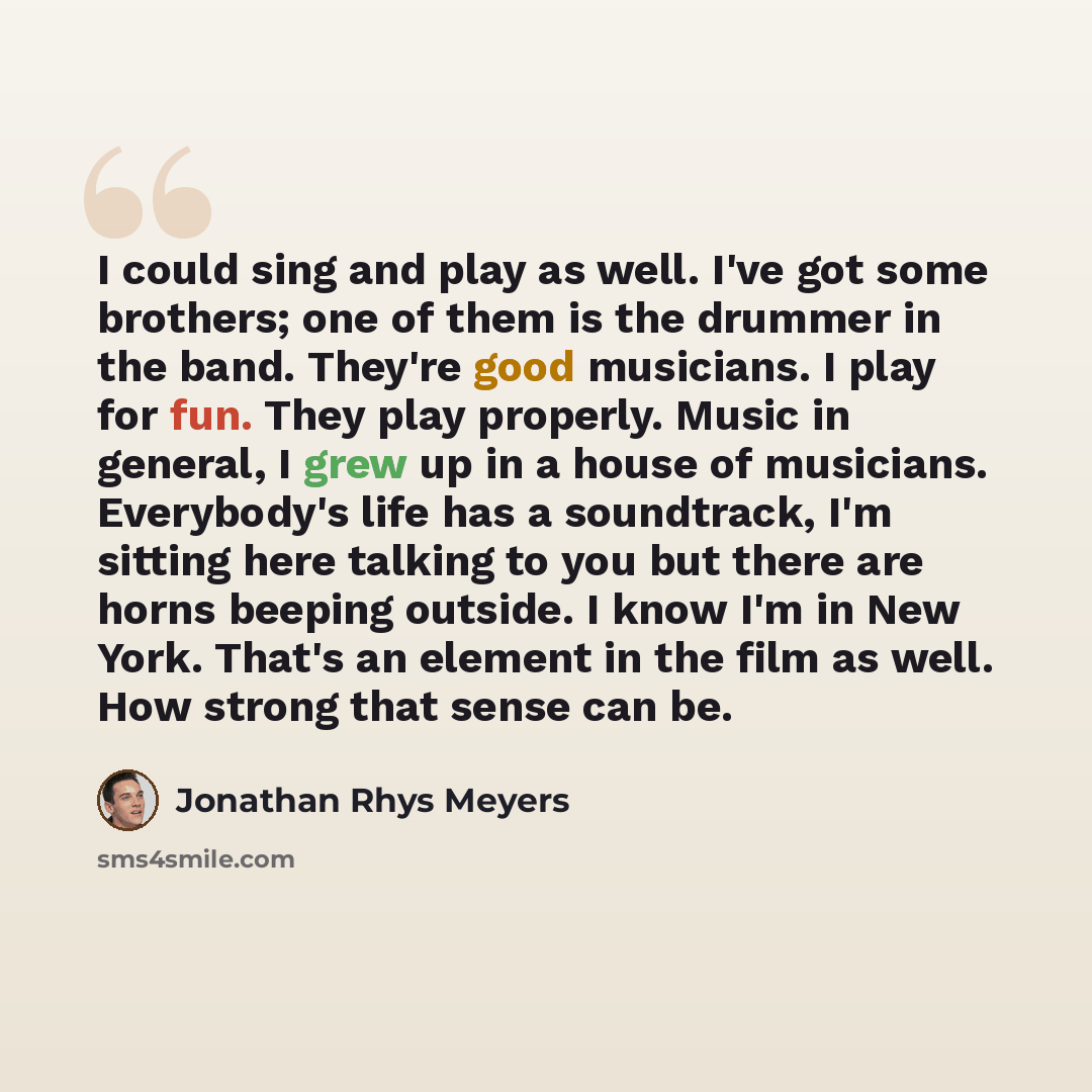 “I could sing and play as well. I've got some brothers; one of them is the drummer in the band. They're good musicians. I play for fun. They play properly. Music in general, I grew up in a house of musicians. Everybody's life has a soundtrack, I'm sitting here talking to you but there are horns…” quote by Jonathan Rhys Meyers