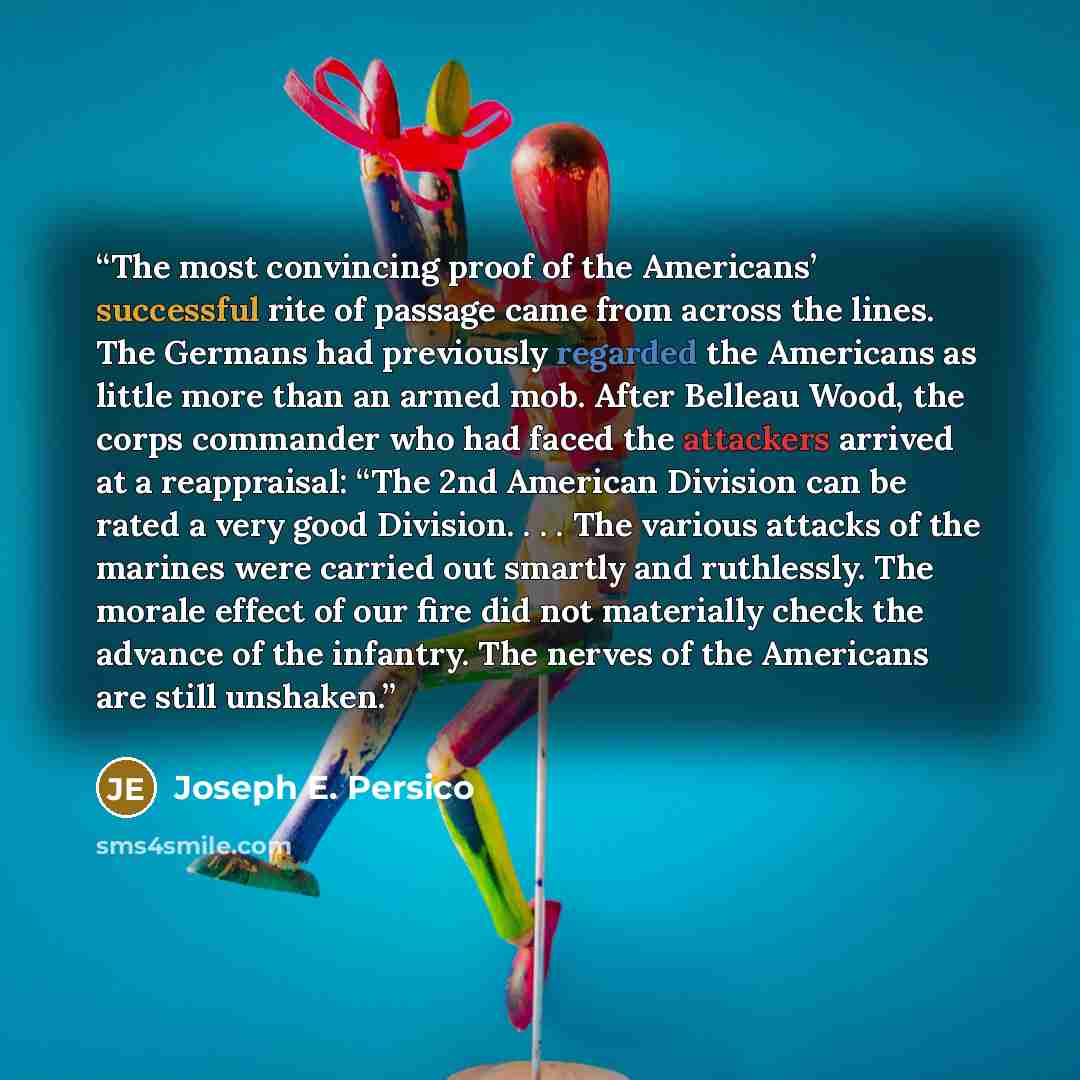 “The most convincing proof of the Americans’ successful rite of passage came from across the lines. The Germans had previously regarded the Americans as little more than an armed mob. After Belleau Wood, the corps commander who had faced the attackers arrived at a reappraisal: “The 2nd American…” quote by Joseph E. Persico