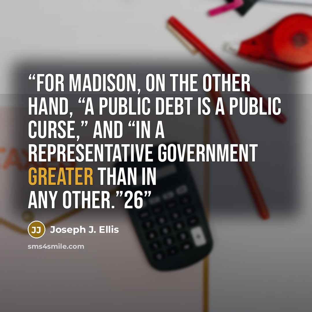 “For Madison, on the other hand, “a Public Debt is a Public curse,” and “in a Representative Government greater than in any other.”26” quote by Joseph J. Ellis