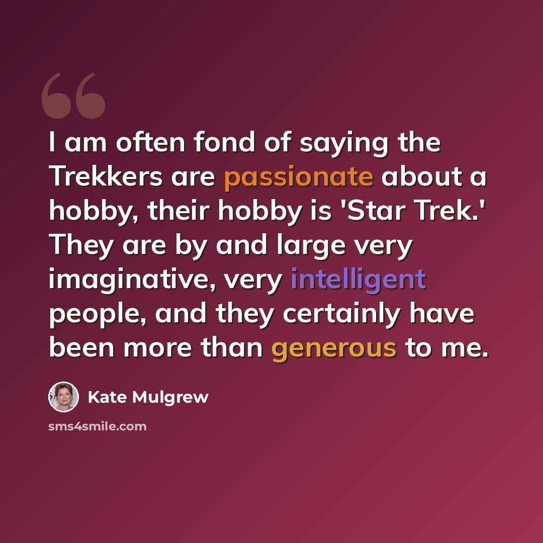 “I am often fond of saying the Trekkers are passionate about a hobby, their hobby is 'Star Trek.' They are by and large very imaginative, very intelligent people, and they certainly have been more than generous to me.” quote by Kate Mulgrew