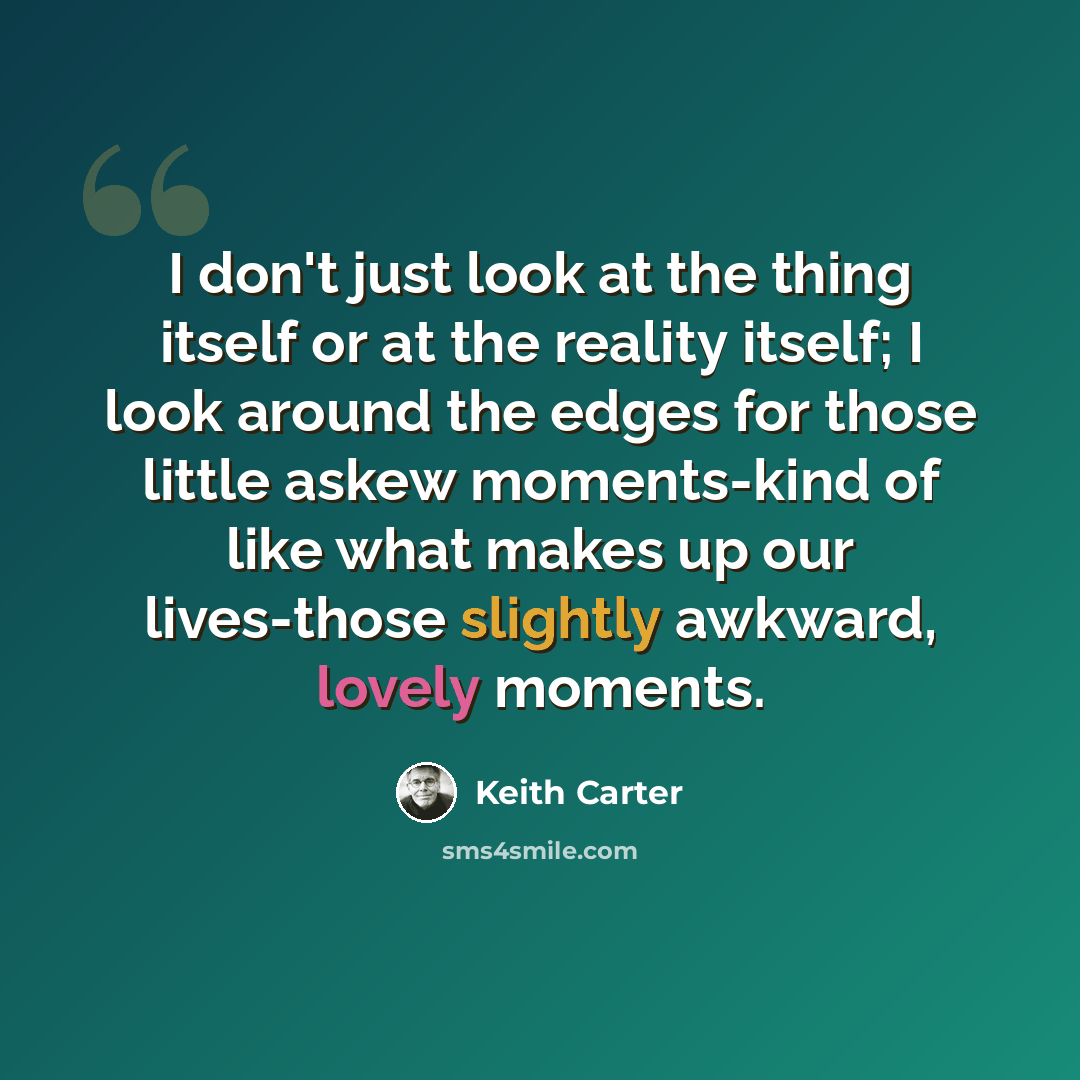 “I don't just look at the thing itself or at the reality itself; I look around the edges for those little askew moments-kind of like what makes up our lives-those slightly awkward, lovely moments.” quote by Keith Carter