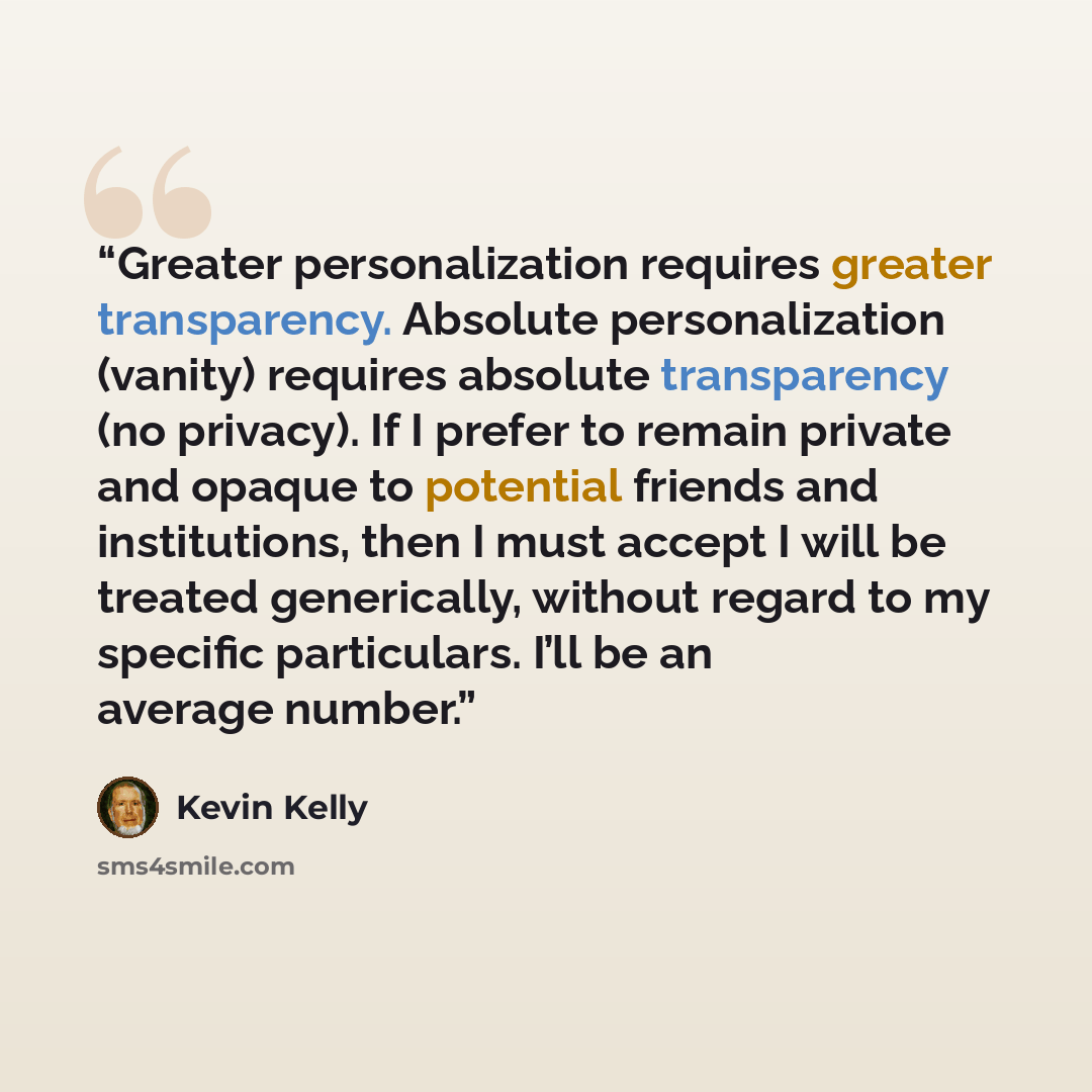 “Greater personalization requires greater transparency. Absolute personalization (vanity) requires absolute transparency (no privacy). If I prefer to remain private and opaque to potential friends and institutions, then I must accept I will be treated generically, without regard to my specific…” quote by Kevin Kelly