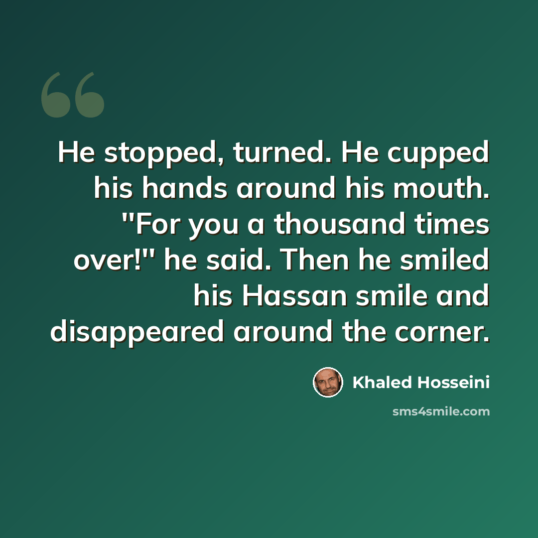 “He stopped, turned. He cupped his hands around his mouth. ''For you a thousand times over!'' he said. Then he smiled his Hassan smile and disappeared around the corner.” quote by Khaled Hosseini
