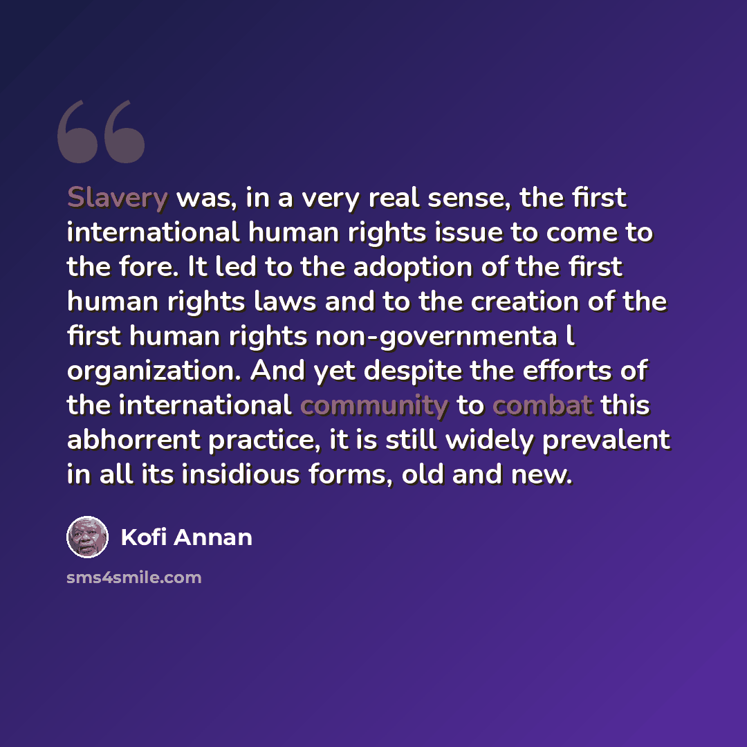 “Slavery was, in a very real sense, the first international human rights issue to come to the fore. It led to the adoption of the first human rights laws and to the creation of the first human rights non-governmenta l organization. And yet despite the efforts of the international community to…” quote by Kofi Annan