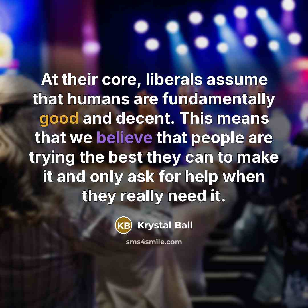 “At their core, liberals assume that humans are fundamentally good and decent. This means that we believe that people are trying the best they can to make it and only ask for help when they really need it.” quote by Krystal Ball