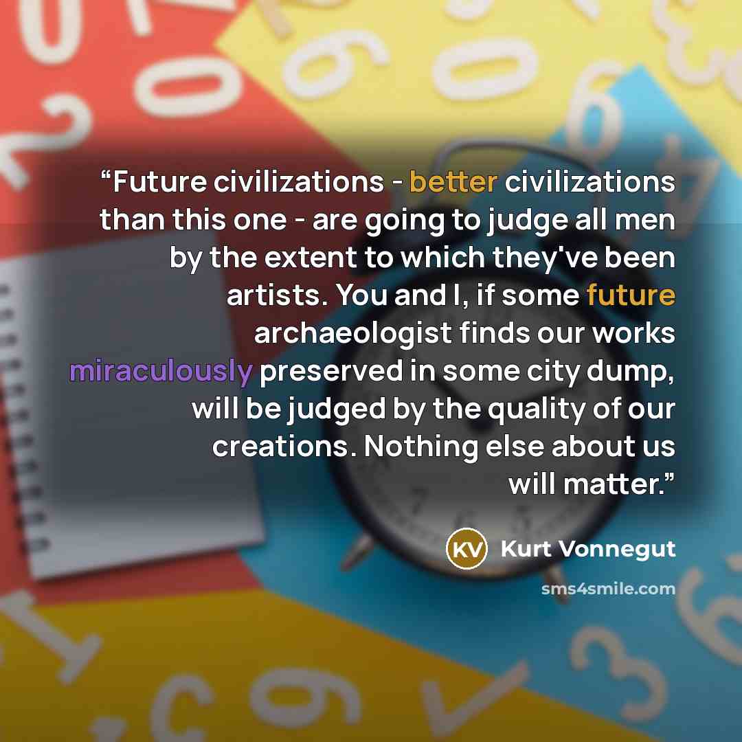 “Future civilizations - better civilizations than this one - are going to judge all men by the extent to which they've been artists. You and I, if some future archaeologist finds our works miraculously preserved in some city dump, will be judged by the quality of our creations. Nothing else about…” quote by Kurt Vonnegut