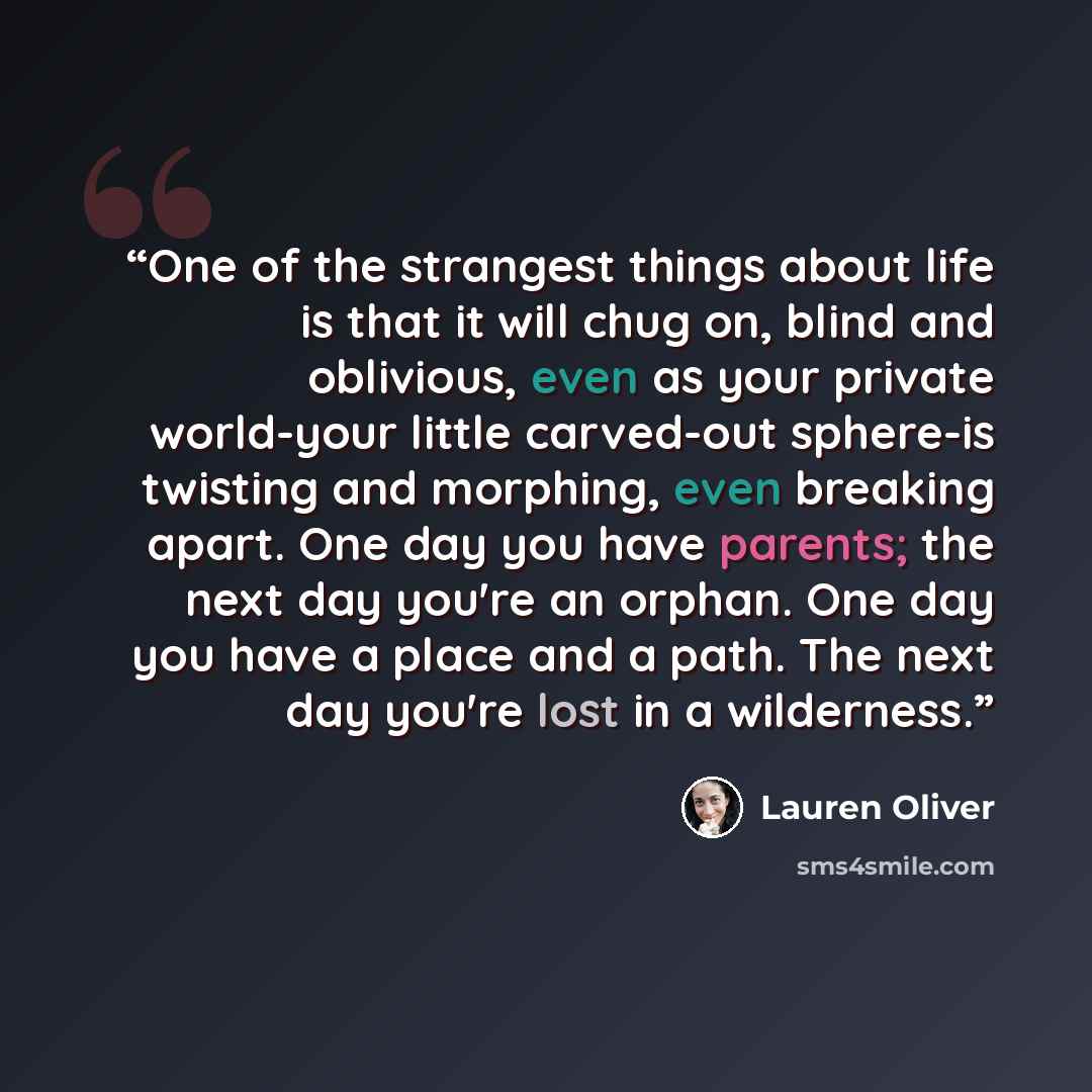 “One of the strangest things about life is that it will chug on, blind and oblivious, even as your private world-your little carved-out sphere-is twisting and morphing, even breaking apart. One day you have parents; the next day you're an orphan. One day you have a place and a path. The next day…” quote by Lauren Oliver