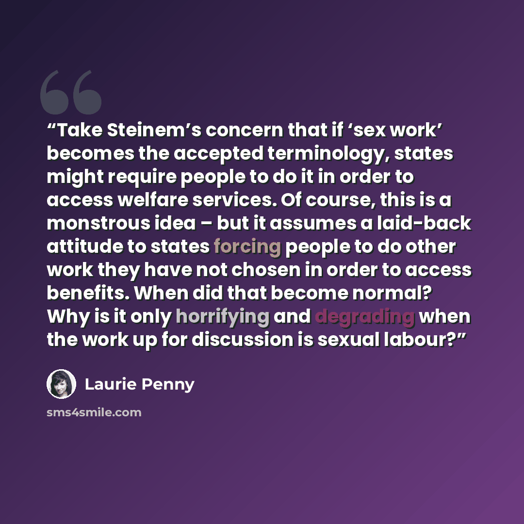 “Take Steinem’s concern that if ‘sex work’ becomes the accepted terminology, states might require people to do it in order to access welfare services. Of course, this is a monstrous idea – but it assumes a laid-back attitude to states forcing people to do other work they have not chosen in order to…” quote by Laurie Penny