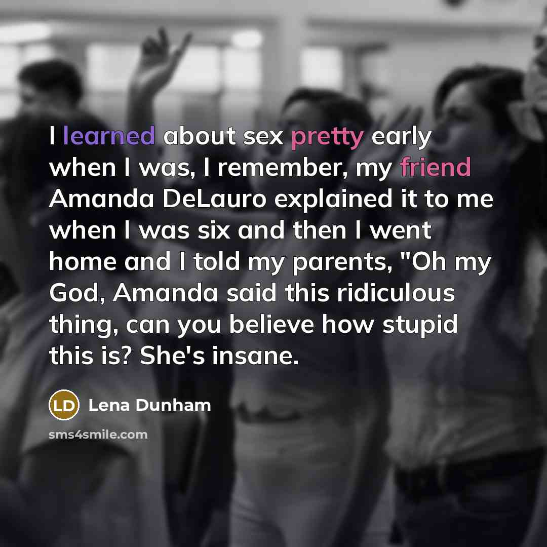 “I learned about sex pretty early when I was, I remember, my friend Amanda DeLauro explained it to me when I was six and then I went home and I told my parents, "Oh my God, Amanda said this ridiculous thing, can you believe how stupid this is? She's insane.” quote by Lena Dunham
