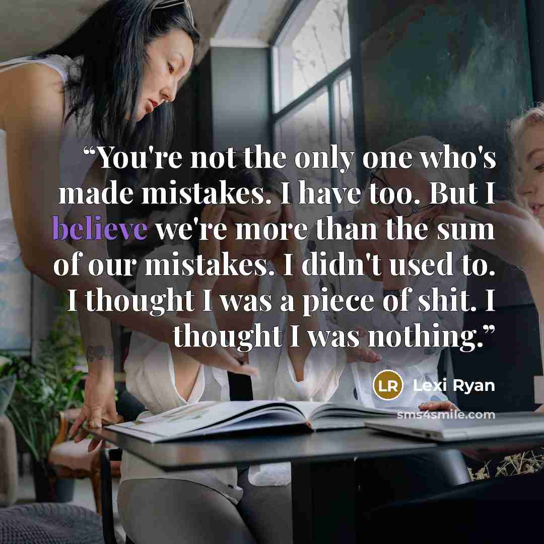 “You're not the only one who's made mistakes. I have too. But I believe we're more than the sum of our mistakes. I didn't used to. I thought I was a piece of shit. I thought I was nothing.” quote by Lexi Ryan