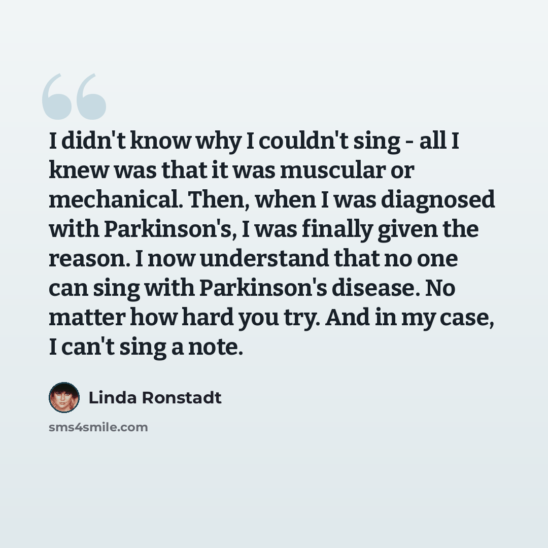 “I didn't know why I couldn't sing - all I knew was that it was muscular or mechanical. Then, when I was diagnosed with Parkinson's, I was finally given the reason. I now understand that no one can sing with Parkinson's disease. No matter how hard you try. And in my case, I can't sing a note.” quote by Linda Ronstadt