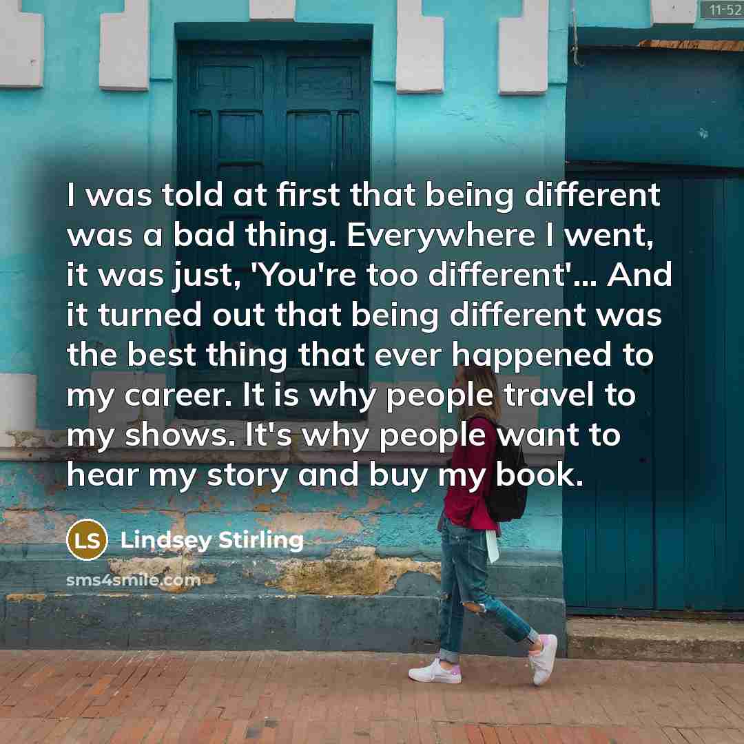 “I was told at first that being different was a bad thing. Everywhere I went, it was just, 'You're too different'... And it turned out that being different was the best thing that ever happened to my career. It is why people travel to my shows. It's why people want to hear my story and buy my book.” quote by Lindsey Stirling