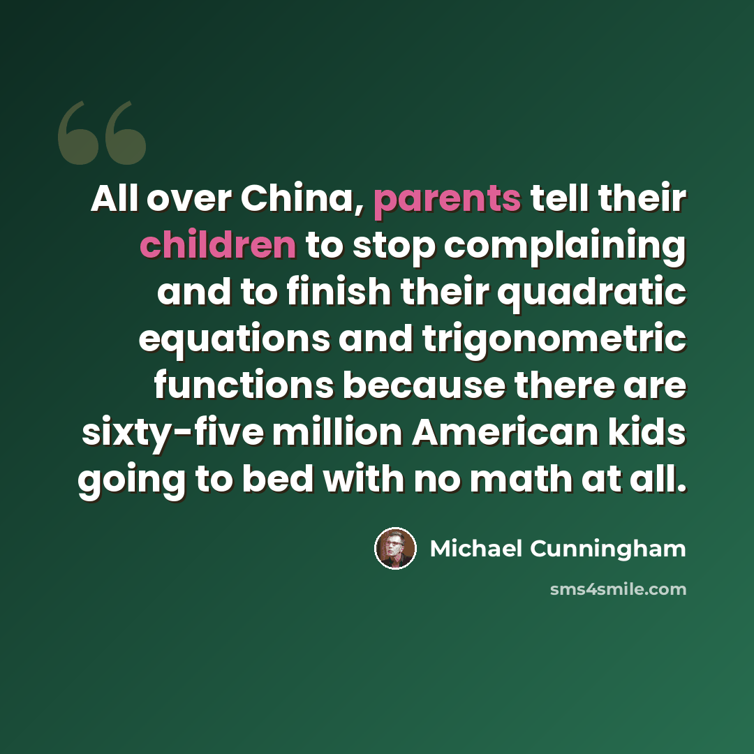 “All over China, parents tell their children to stop complaining and to finish their quadratic equations and trigonometric functions because there are sixty-five million American kids going to bed with no math at all.” quote by Michael Cunningham