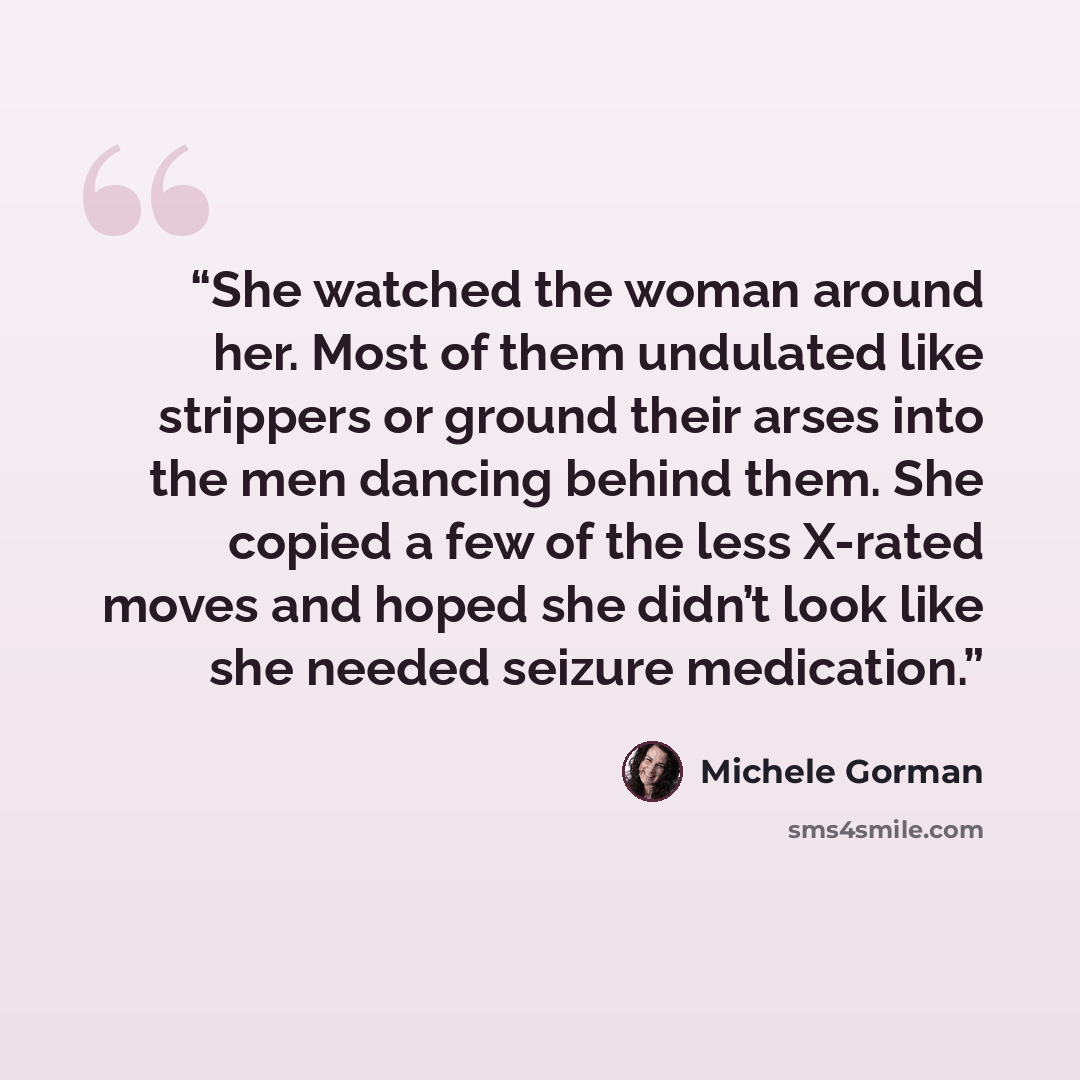 “She watched the woman around her. Most of them undulated like strippers or ground their arses into the men dancing behind them. She copied a few of the less X-rated moves and hoped she didn’t look like she needed seizure medication.” quote by Michele Gorman