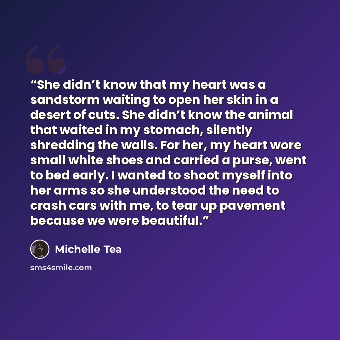 “She didn’t know that my heart was a sandstorm waiting to open her skin in a desert of cuts. She didn’t know the animal that waited in my stomach, silently shredding the walls. For her, my heart wore small white shoes and carried a purse, went to bed early. I wanted to shoot myself into her arms so…” quote by Michelle Tea