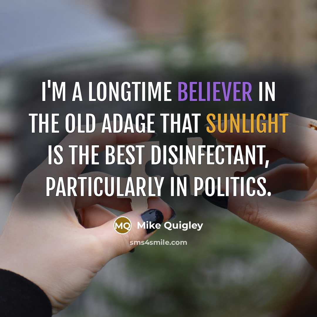 “I'm a longtime believer in the old adage that sunlight is the best disinfectant, particularly in politics.” quote by Mike Quigley